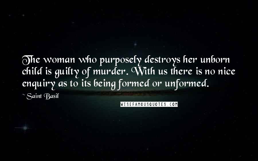 Saint Basil Quotes: The woman who purposely destroys her unborn child is guilty of murder. With us there is no nice enquiry as to its being formed or unformed.