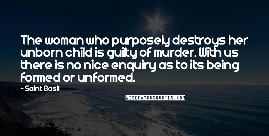 Saint Basil Quotes: The woman who purposely destroys her unborn child is guilty of murder. With us there is no nice enquiry as to its being formed or unformed.