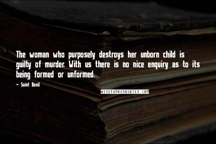 Saint Basil Quotes: The woman who purposely destroys her unborn child is guilty of murder. With us there is no nice enquiry as to its being formed or unformed.