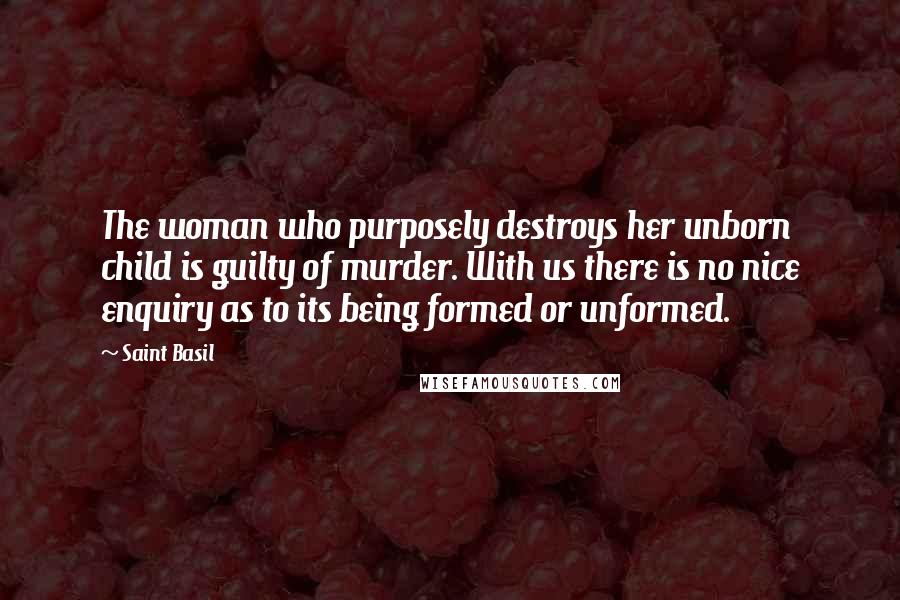 Saint Basil Quotes: The woman who purposely destroys her unborn child is guilty of murder. With us there is no nice enquiry as to its being formed or unformed.