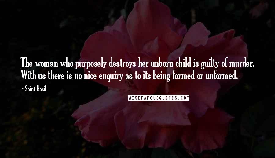 Saint Basil Quotes: The woman who purposely destroys her unborn child is guilty of murder. With us there is no nice enquiry as to its being formed or unformed.