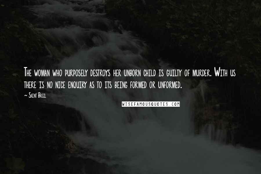 Saint Basil Quotes: The woman who purposely destroys her unborn child is guilty of murder. With us there is no nice enquiry as to its being formed or unformed.