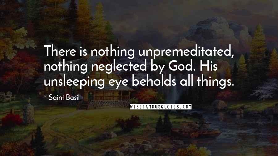 Saint Basil Quotes: There is nothing unpremeditated, nothing neglected by God. His unsleeping eye beholds all things.