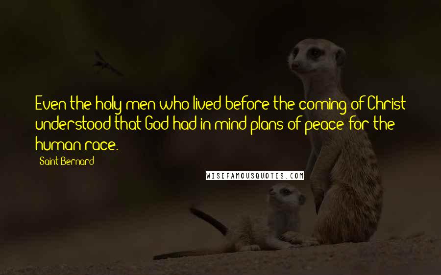 Saint Bernard Quotes: Even the holy men who lived before the coming of Christ understood that God had in mind plans of peace for the human race.