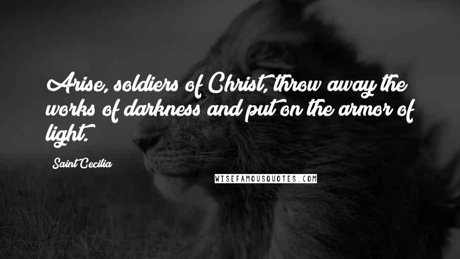 Saint Cecilia Quotes: Arise, soldiers of Christ, throw away the works of darkness and put on the armor of light.
