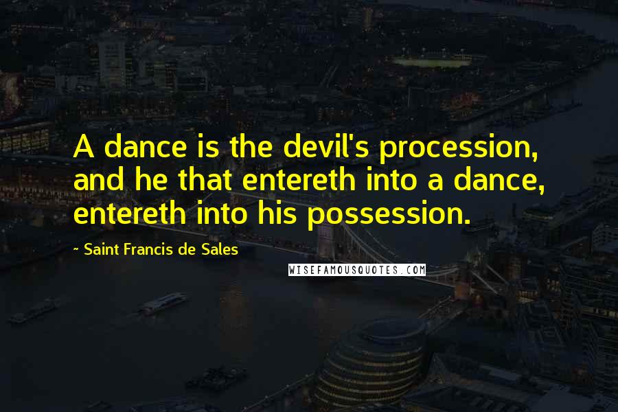 Saint Francis De Sales Quotes: A dance is the devil's procession, and he that entereth into a dance, entereth into his possession.