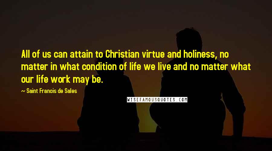 Saint Francis De Sales Quotes: All of us can attain to Christian virtue and holiness, no matter in what condition of life we live and no matter what our life work may be.