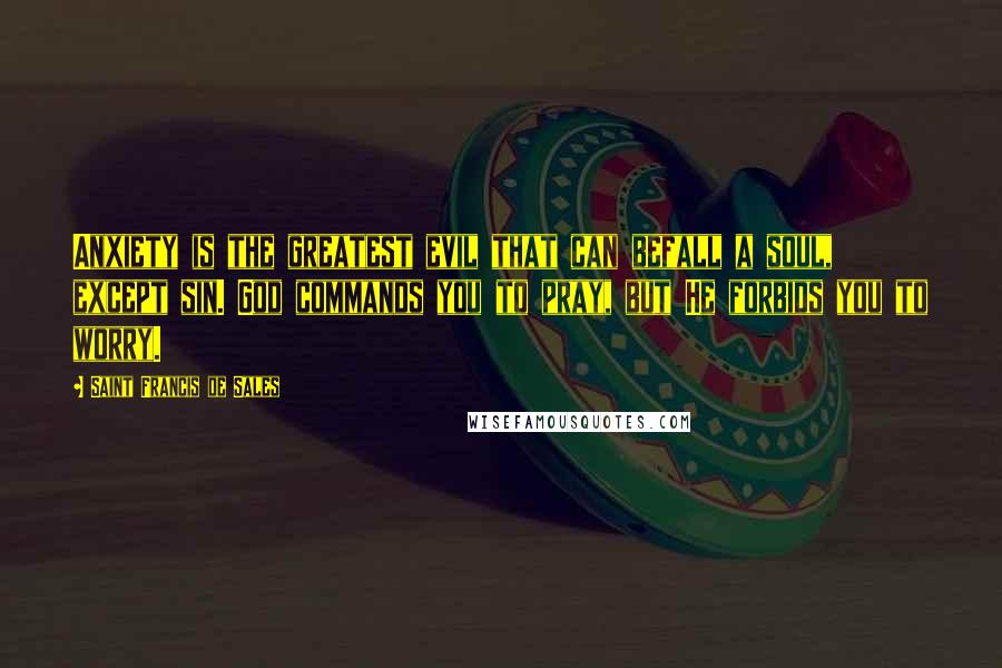 Saint Francis De Sales Quotes: Anxiety is the greatest evil that can befall a soul, except sin. God commands you to pray, but He forbids you to worry.