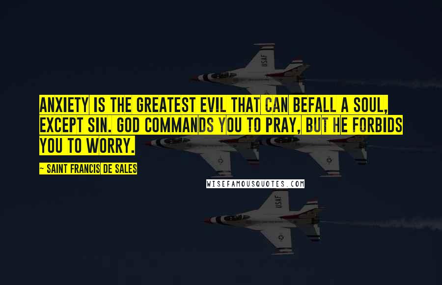 Saint Francis De Sales Quotes: Anxiety is the greatest evil that can befall a soul, except sin. God commands you to pray, but He forbids you to worry.