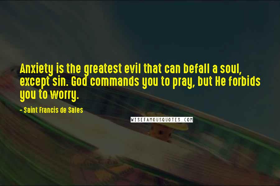 Saint Francis De Sales Quotes: Anxiety is the greatest evil that can befall a soul, except sin. God commands you to pray, but He forbids you to worry.