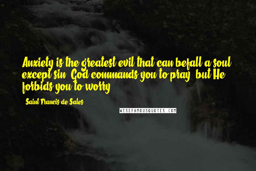 Saint Francis De Sales Quotes: Anxiety is the greatest evil that can befall a soul, except sin. God commands you to pray, but He forbids you to worry.