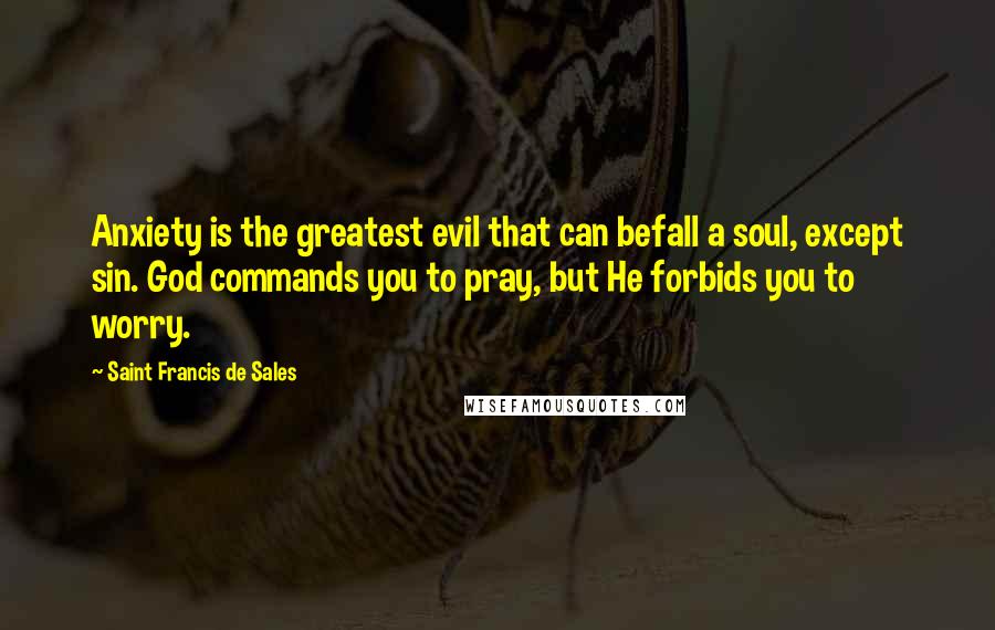 Saint Francis De Sales Quotes: Anxiety is the greatest evil that can befall a soul, except sin. God commands you to pray, but He forbids you to worry.