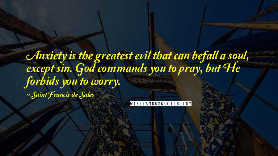 Saint Francis De Sales Quotes: Anxiety is the greatest evil that can befall a soul, except sin. God commands you to pray, but He forbids you to worry.