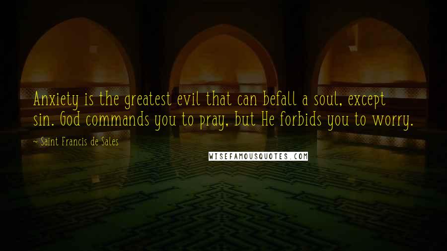 Saint Francis De Sales Quotes: Anxiety is the greatest evil that can befall a soul, except sin. God commands you to pray, but He forbids you to worry.