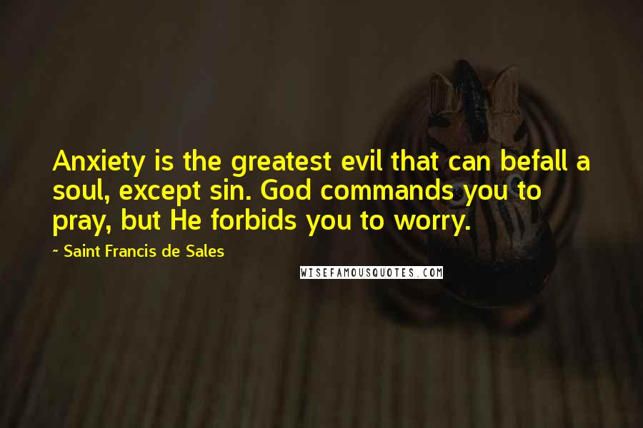 Saint Francis De Sales Quotes: Anxiety is the greatest evil that can befall a soul, except sin. God commands you to pray, but He forbids you to worry.