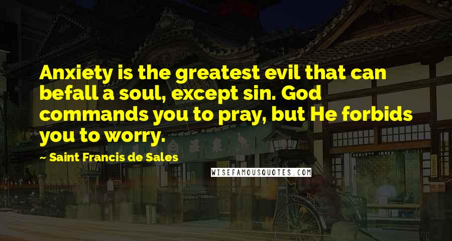 Saint Francis De Sales Quotes: Anxiety is the greatest evil that can befall a soul, except sin. God commands you to pray, but He forbids you to worry.