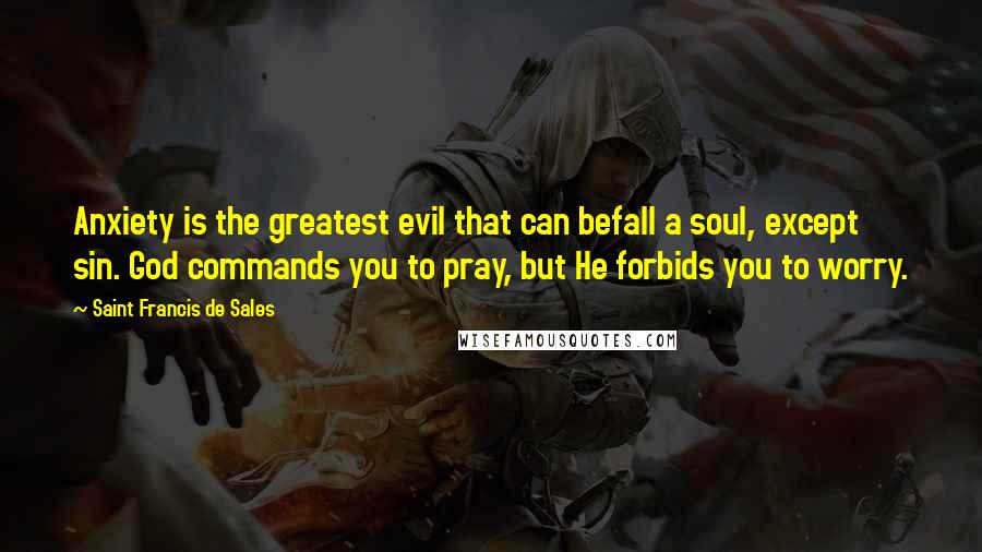 Saint Francis De Sales Quotes: Anxiety is the greatest evil that can befall a soul, except sin. God commands you to pray, but He forbids you to worry.