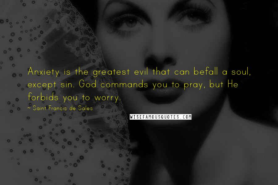 Saint Francis De Sales Quotes: Anxiety is the greatest evil that can befall a soul, except sin. God commands you to pray, but He forbids you to worry.