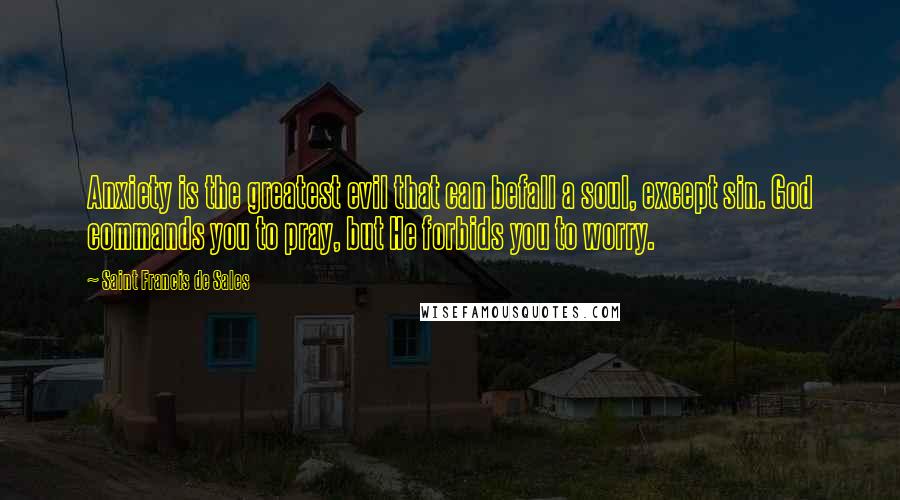 Saint Francis De Sales Quotes: Anxiety is the greatest evil that can befall a soul, except sin. God commands you to pray, but He forbids you to worry.