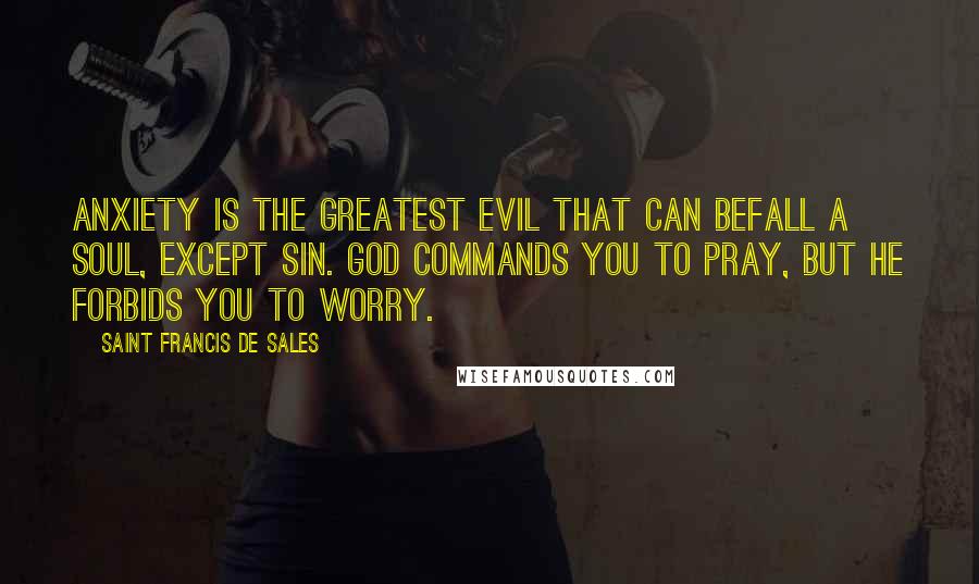 Saint Francis De Sales Quotes: Anxiety is the greatest evil that can befall a soul, except sin. God commands you to pray, but He forbids you to worry.