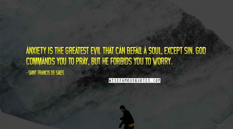 Saint Francis De Sales Quotes: Anxiety is the greatest evil that can befall a soul, except sin. God commands you to pray, but He forbids you to worry.