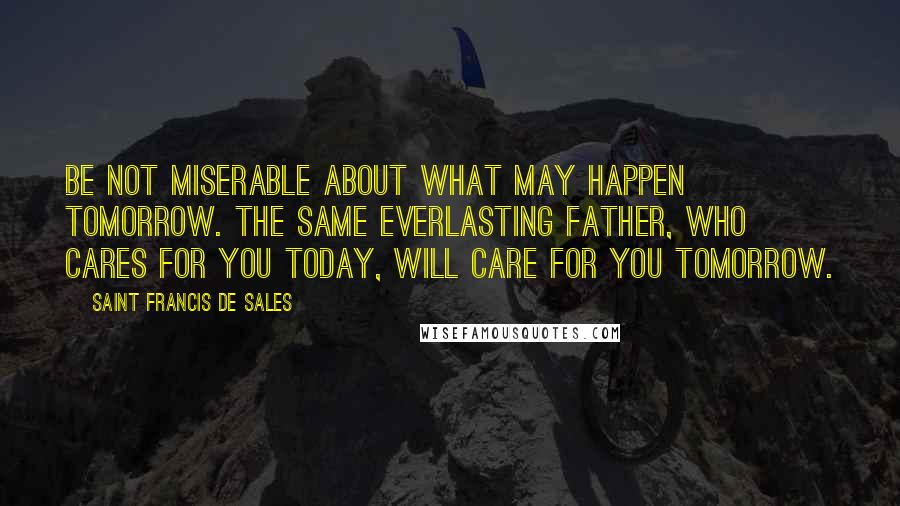 Saint Francis De Sales Quotes: Be not miserable about what may happen tomorrow. The same everlasting Father, who cares for you today, will care for you tomorrow.