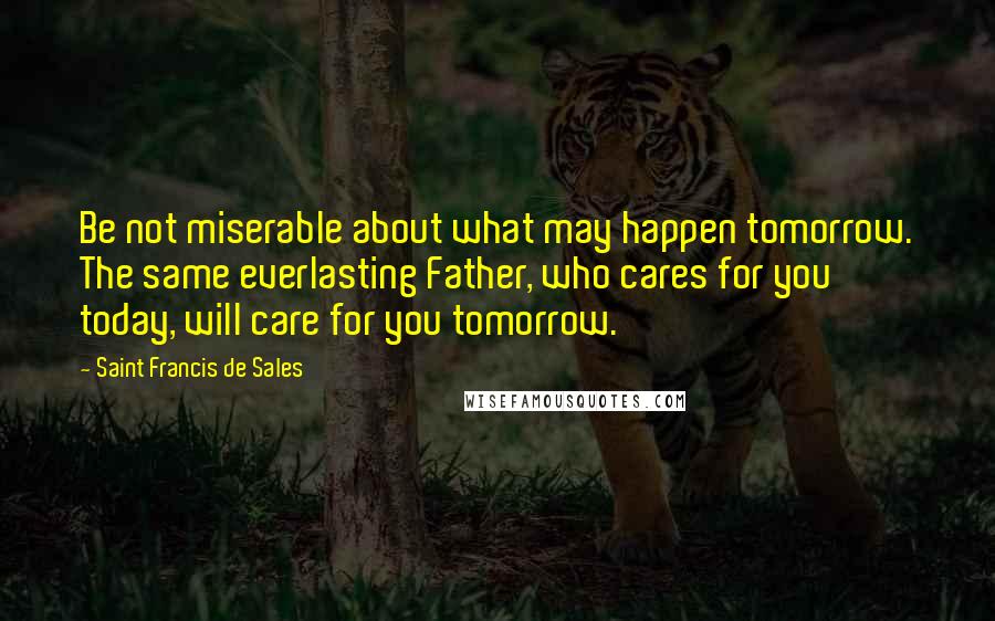 Saint Francis De Sales Quotes: Be not miserable about what may happen tomorrow. The same everlasting Father, who cares for you today, will care for you tomorrow.