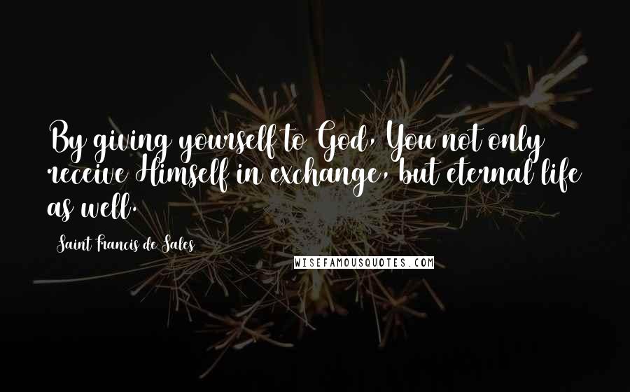 Saint Francis De Sales Quotes: By giving yourself to God, You not only receive Himself in exchange, but eternal life as well.