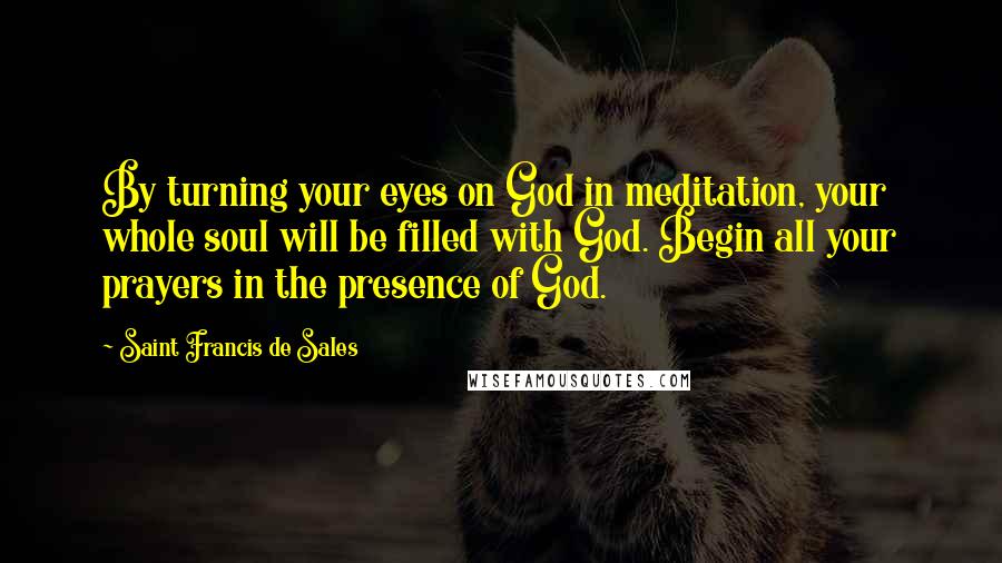 Saint Francis De Sales Quotes: By turning your eyes on God in meditation, your whole soul will be filled with God. Begin all your prayers in the presence of God.