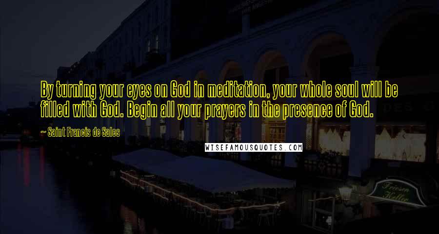 Saint Francis De Sales Quotes: By turning your eyes on God in meditation, your whole soul will be filled with God. Begin all your prayers in the presence of God.