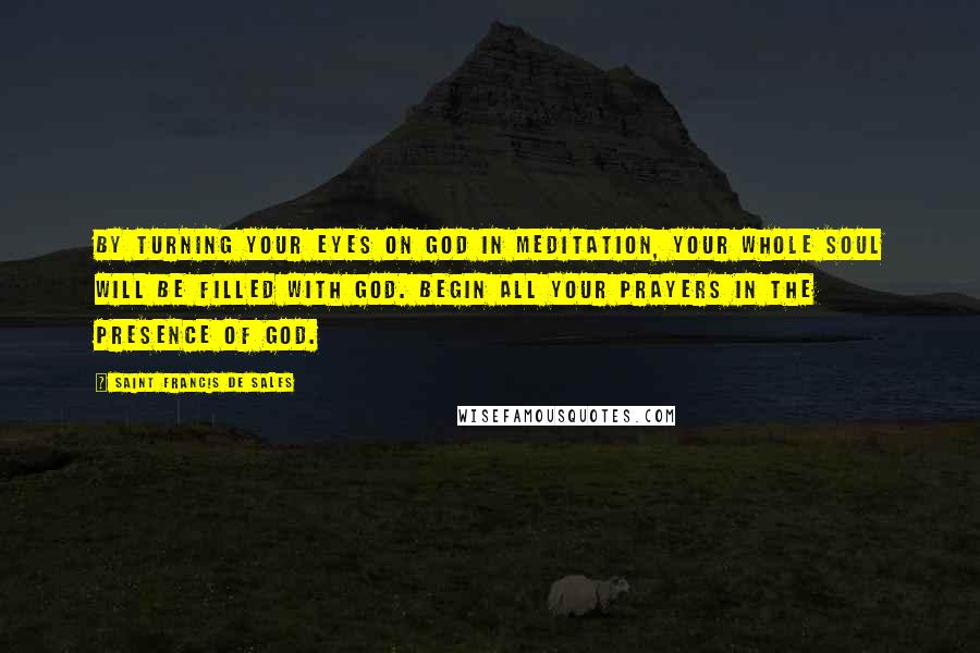 Saint Francis De Sales Quotes: By turning your eyes on God in meditation, your whole soul will be filled with God. Begin all your prayers in the presence of God.