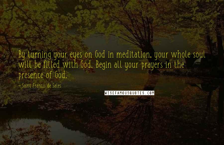 Saint Francis De Sales Quotes: By turning your eyes on God in meditation, your whole soul will be filled with God. Begin all your prayers in the presence of God.