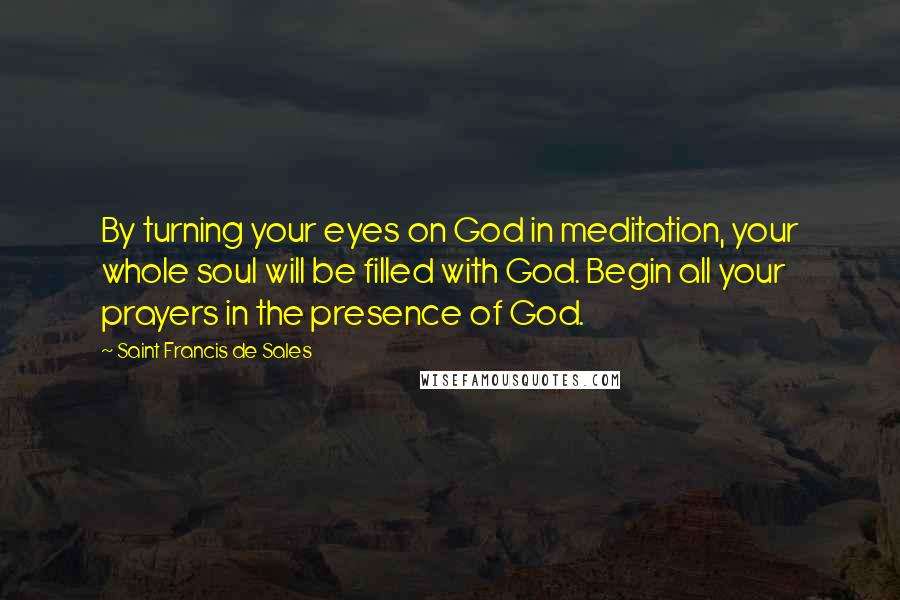 Saint Francis De Sales Quotes: By turning your eyes on God in meditation, your whole soul will be filled with God. Begin all your prayers in the presence of God.