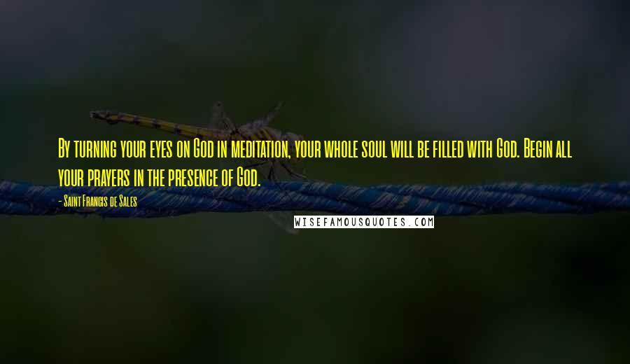 Saint Francis De Sales Quotes: By turning your eyes on God in meditation, your whole soul will be filled with God. Begin all your prayers in the presence of God.