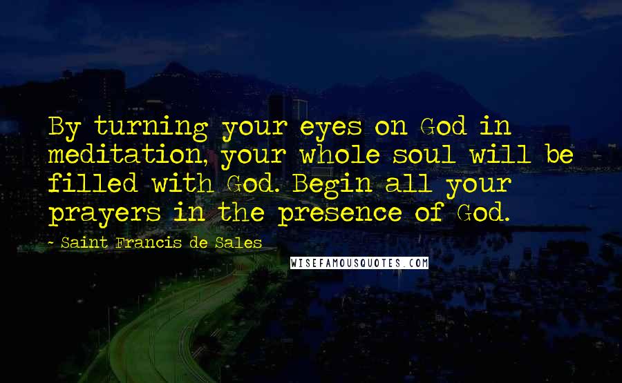 Saint Francis De Sales Quotes: By turning your eyes on God in meditation, your whole soul will be filled with God. Begin all your prayers in the presence of God.