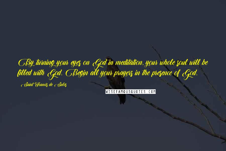 Saint Francis De Sales Quotes: By turning your eyes on God in meditation, your whole soul will be filled with God. Begin all your prayers in the presence of God.