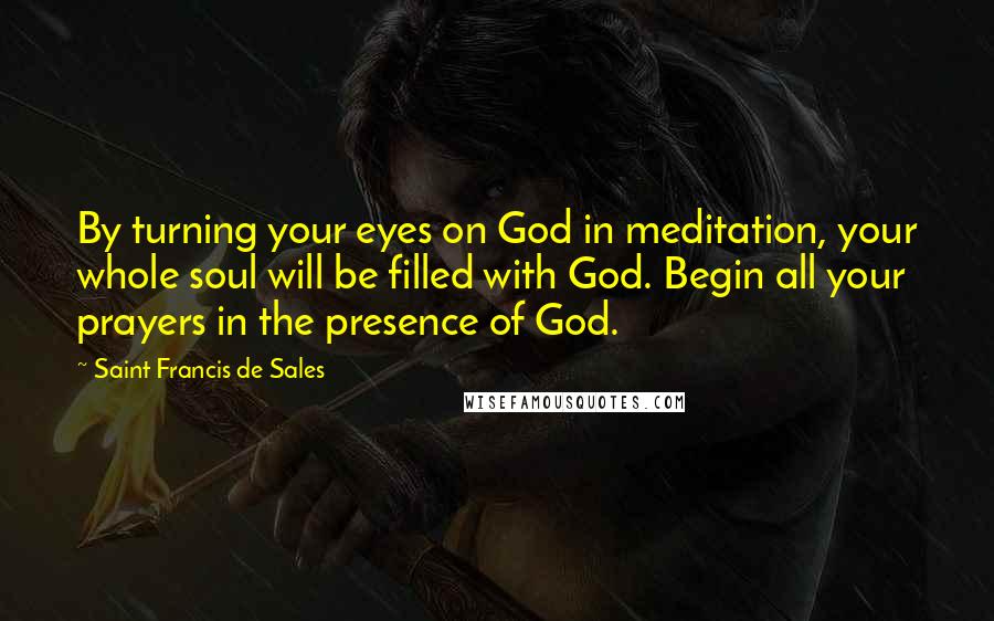 Saint Francis De Sales Quotes: By turning your eyes on God in meditation, your whole soul will be filled with God. Begin all your prayers in the presence of God.