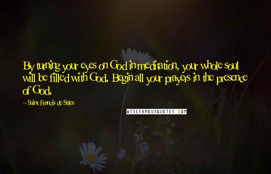 Saint Francis De Sales Quotes: By turning your eyes on God in meditation, your whole soul will be filled with God. Begin all your prayers in the presence of God.