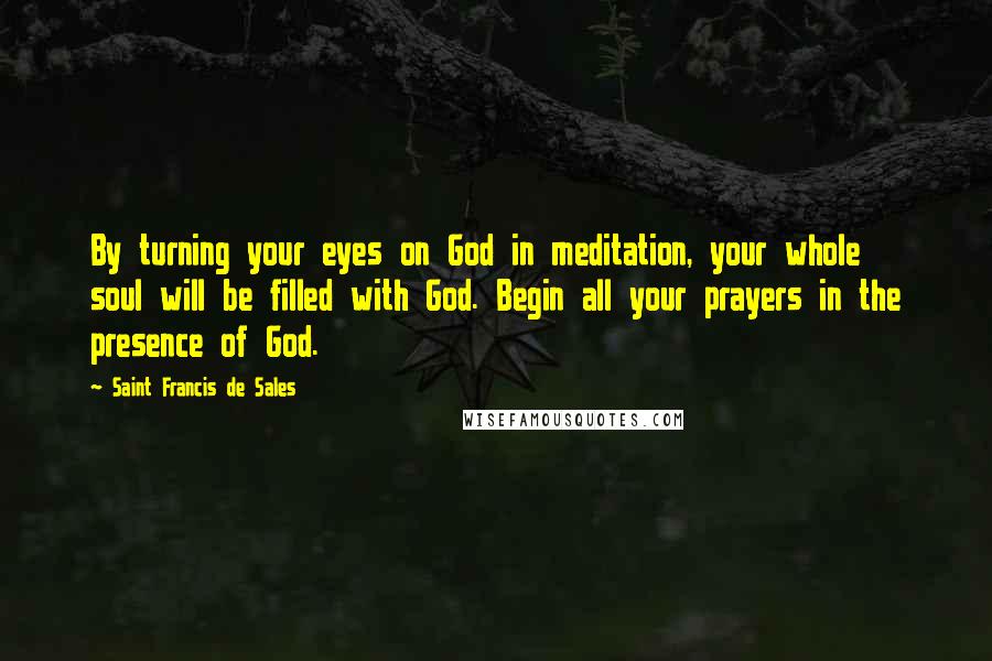 Saint Francis De Sales Quotes: By turning your eyes on God in meditation, your whole soul will be filled with God. Begin all your prayers in the presence of God.