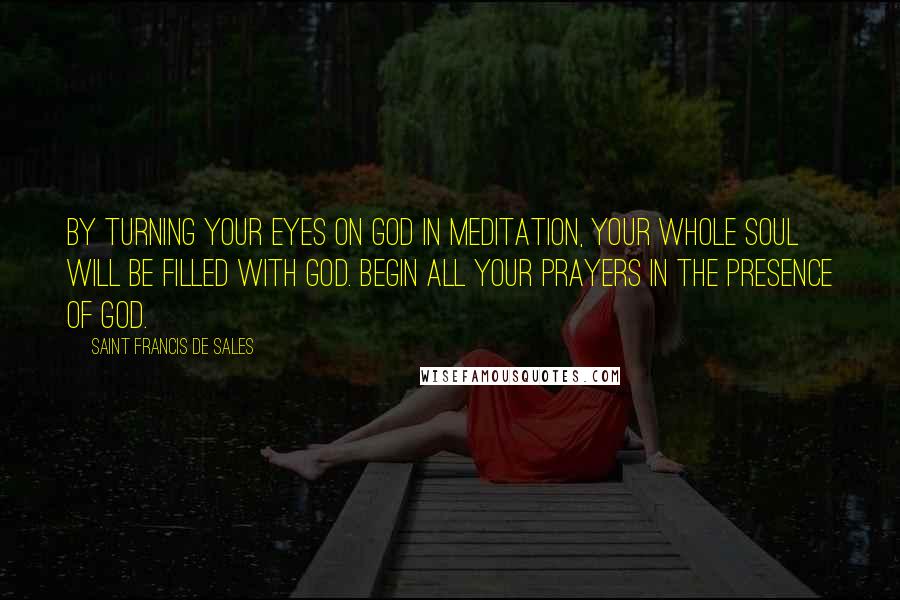 Saint Francis De Sales Quotes: By turning your eyes on God in meditation, your whole soul will be filled with God. Begin all your prayers in the presence of God.