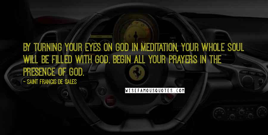 Saint Francis De Sales Quotes: By turning your eyes on God in meditation, your whole soul will be filled with God. Begin all your prayers in the presence of God.