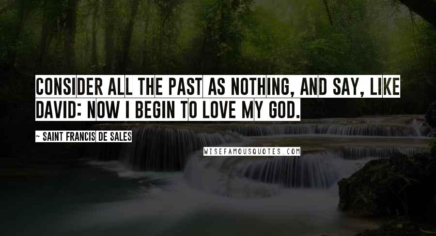 Saint Francis De Sales Quotes: Consider all the past as nothing, and say, like David: Now I begin to love my God.