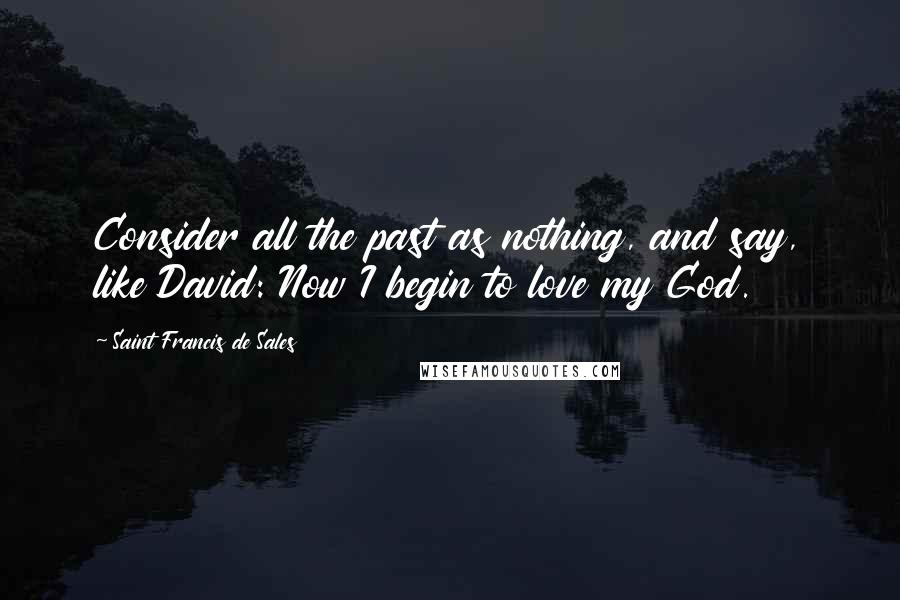 Saint Francis De Sales Quotes: Consider all the past as nothing, and say, like David: Now I begin to love my God.