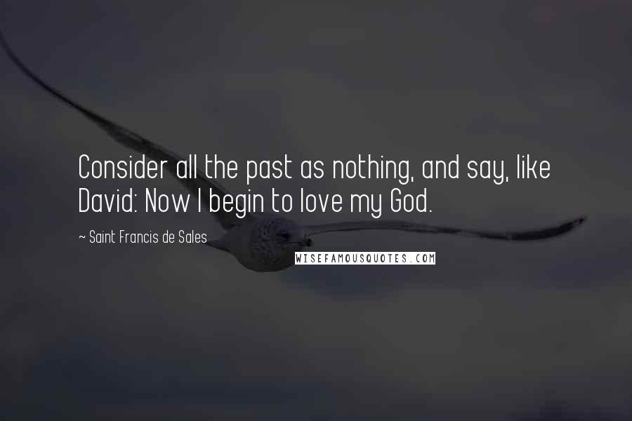Saint Francis De Sales Quotes: Consider all the past as nothing, and say, like David: Now I begin to love my God.