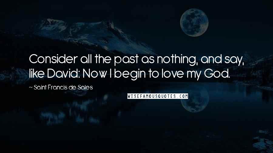 Saint Francis De Sales Quotes: Consider all the past as nothing, and say, like David: Now I begin to love my God.