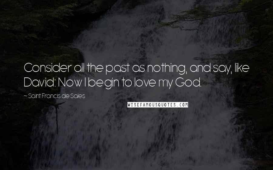 Saint Francis De Sales Quotes: Consider all the past as nothing, and say, like David: Now I begin to love my God.