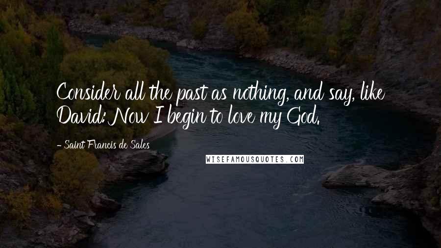 Saint Francis De Sales Quotes: Consider all the past as nothing, and say, like David: Now I begin to love my God.