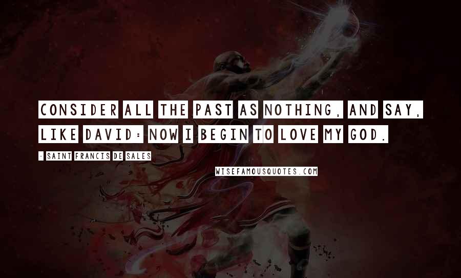 Saint Francis De Sales Quotes: Consider all the past as nothing, and say, like David: Now I begin to love my God.