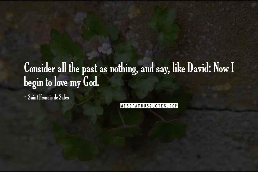 Saint Francis De Sales Quotes: Consider all the past as nothing, and say, like David: Now I begin to love my God.