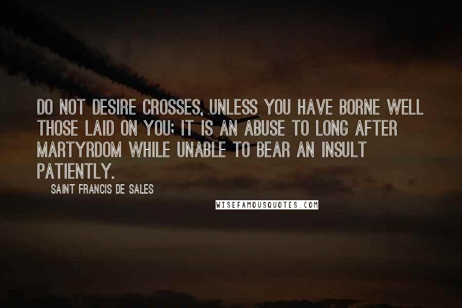 Saint Francis De Sales Quotes: Do not desire crosses, unless you have borne well those laid on you; it is an abuse to long after martyrdom while unable to bear an insult patiently.